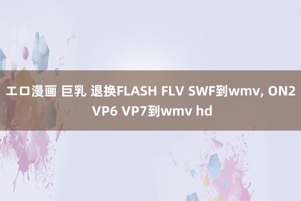 エロ漫画 巨乳 退换FLASH FLV SWF到wmv， ON2 VP6 VP7到wmv hd