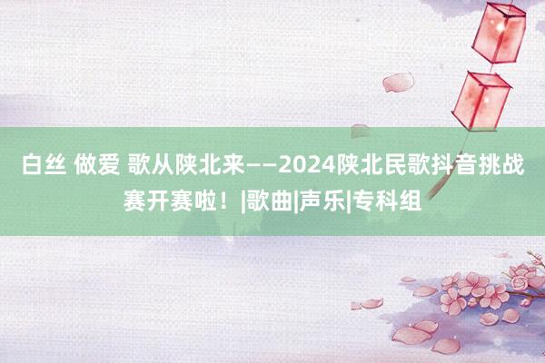 白丝 做爱 歌从陕北来——2024陕北民歌抖音挑战赛开赛啦！|歌曲|声乐|专科组