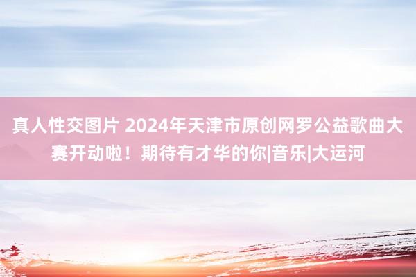 真人性交图片 2024年天津市原创网罗公益歌曲大赛开动啦！期待有才华的你|音乐|大运河