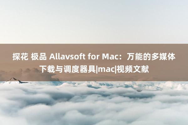 探花 极品 Allavsoft for Mac：万能的多媒体下载与调度器具|mac|视频文献