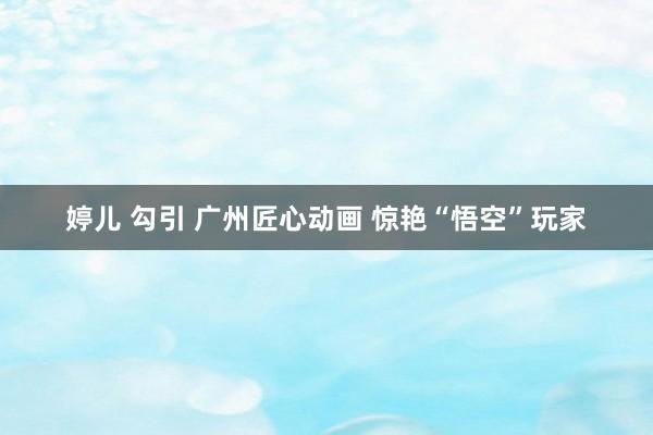 婷儿 勾引 广州匠心动画 惊艳“悟空”玩家