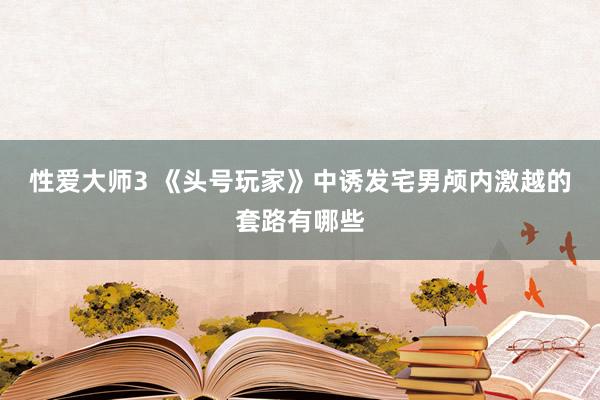 性爱大师3 《头号玩家》中诱发宅男颅内激越的套路有哪些