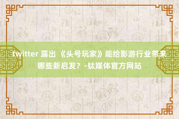 twitter 露出 《头号玩家》能给影游行业带来哪些新启发？-钛媒体官方网站