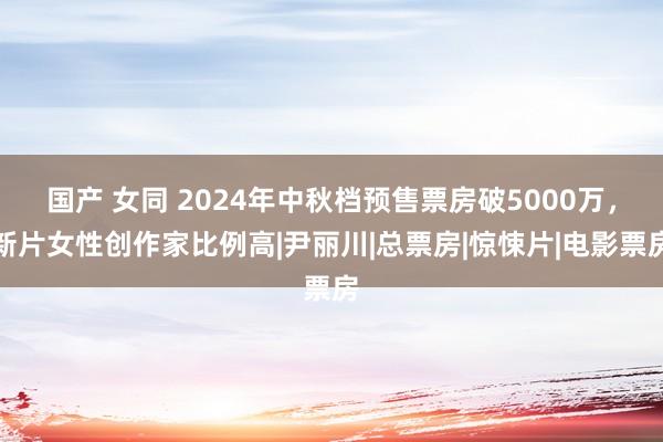 国产 女同 2024年中秋档预售票房破5000万，新片女性创作家比例高|尹丽川|总票房|惊悚片|电影票房