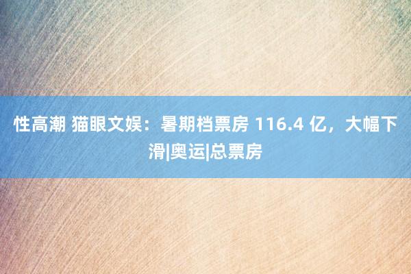 性高潮 猫眼文娱：暑期档票房 116.4 亿，大幅下滑|奥运|总票房