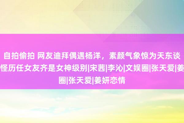 自拍偷拍 网友迪拜偶遇杨洋，素颜气象惊为天东谈主，难怪历任女友齐是女神级别|宋茜|李沁|文娱圈|张天爱|姜妍恋情