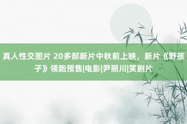 真人性交图片 20多部新片中秋前上映，新片《野孩子》领跑预售|电影|尹丽川|笑剧片