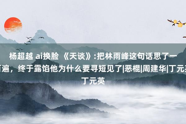 杨超越 ai换脸 《天谈》:把林雨峰这句话思了一百遍，终于露馅他为什么要寻短见了|恶棍|周建华|丁元英