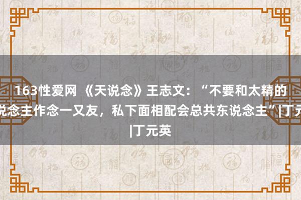 163性爱网 《天说念》王志文：“不要和太精的东说念主作念一又友，私下面相配会总共东说念主”|丁元英