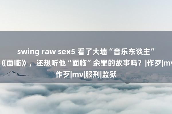 swing raw sex5 看了大墙“音乐东谈主”的原创MV《面临》，还想听他“面临”余罪的故事吗？|作歹|mv|服刑|监狱