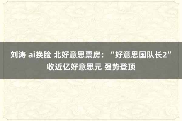 刘涛 ai换脸 北好意思票房：“好意思国队长2”收近亿好意思元 强势登顶