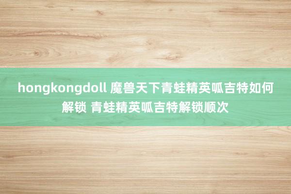 hongkongdoll 魔兽天下青蛙精英呱吉特如何解锁 青蛙精英呱吉特解锁顺次