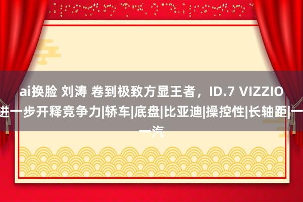 ai换脸 刘涛 卷到极致方显王者，ID.7 VIZZION进一步开释竞争力|轿车|底盘|比亚迪|操控性|长轴距|一汽