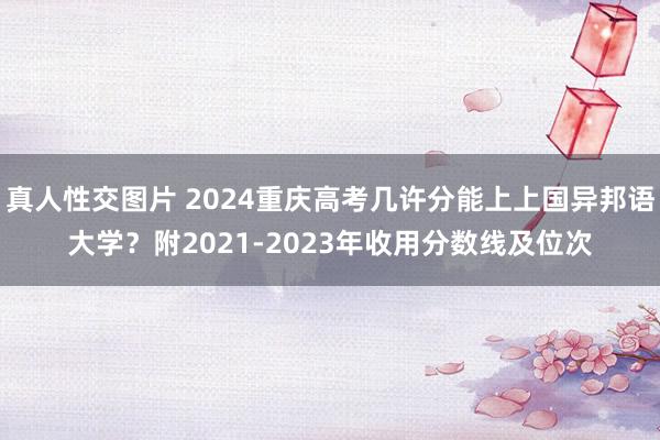 真人性交图片 2024重庆高考几许分能上上国异邦语大学？附2021-2023年收用分数线及位次