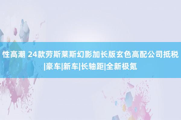 性高潮 24款劳斯莱斯幻影加长版玄色高配公司抵税|豪车|新车|长轴距|全新极氪