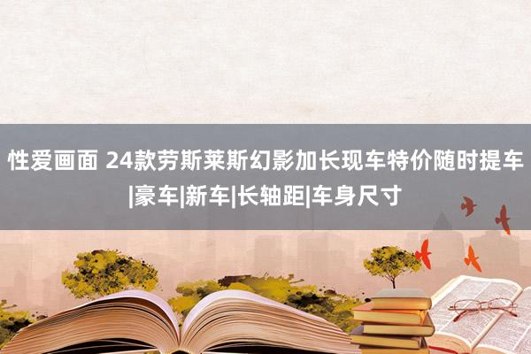 性爱画面 24款劳斯莱斯幻影加长现车特价随时提车|豪车|新车|长轴距|车身尺寸