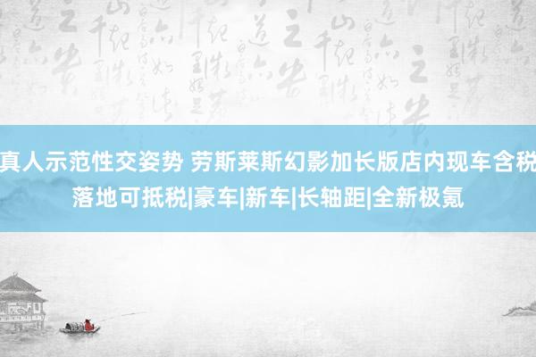 真人示范性交姿势 劳斯莱斯幻影加长版店内现车含税落地可抵税|豪车|新车|长轴距|全新极氪