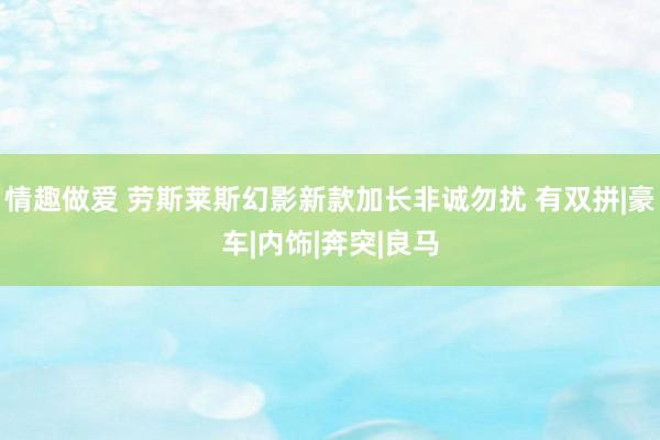 情趣做爱 劳斯莱斯幻影新款加长非诚勿扰 有双拼|豪车|内饰|奔突|良马