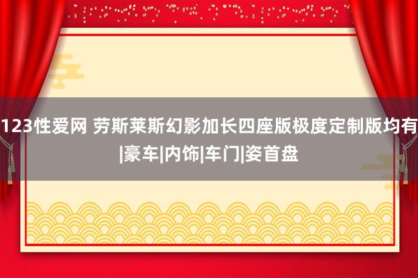 123性爱网 劳斯莱斯幻影加长四座版极度定制版均有|豪车|内饰|车门|姿首盘