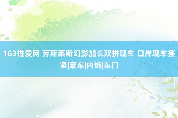 163性爱网 劳斯莱斯幻影加长双拼现车 口岸现车攥紧|豪车|内饰|车门