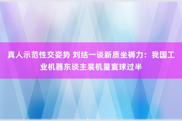 真人示范性交姿势 刘结一谈新质坐褥力：我国工业机器东谈主装机量寰球过半