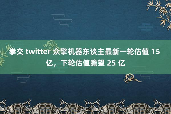 拳交 twitter 众擎机器东谈主最新一轮估值 15 亿，下轮估值瞻望 25 亿